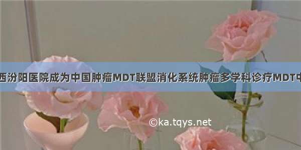 山西汾阳医院成为中国肿瘤MDT联盟消化系统肿瘤多学科诊疗MDT中心