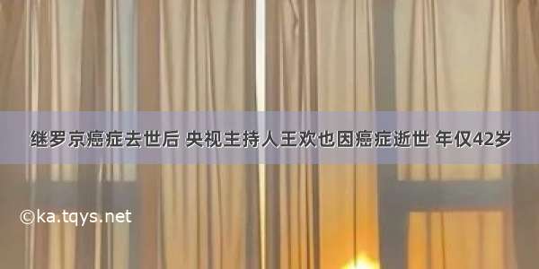 继罗京癌症去世后 央视主持人王欢也因癌症逝世 年仅42岁