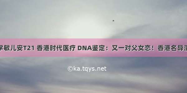香港中文大学敏儿安T21 香港时代医疗 DNA鉴定：又一对父女恋！香港名导演迎娶小30岁