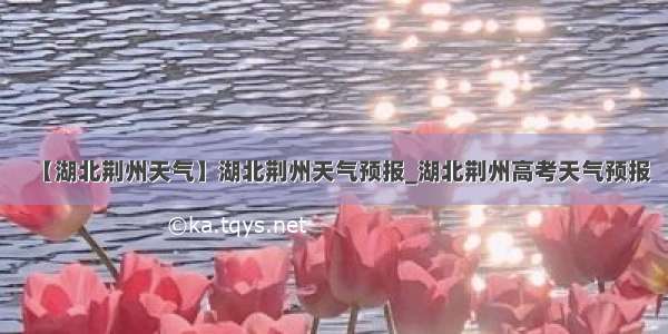 【湖北荆州天气】湖北荆州天气预报_湖北荆州高考天气预报