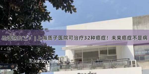 给医院打工？ | 上海质子医院可治疗32种癌症！未来癌症不是病