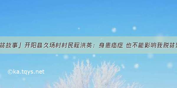 「我的脱贫故事」开阳县久场村村民程洪英：身患癌症 也不能影响我脱贫致富的决心
