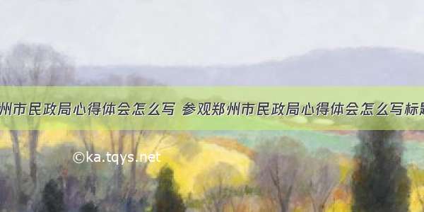 参观郑州市民政局心得体会怎么写 参观郑州市民政局心得体会怎么写标题(2篇)