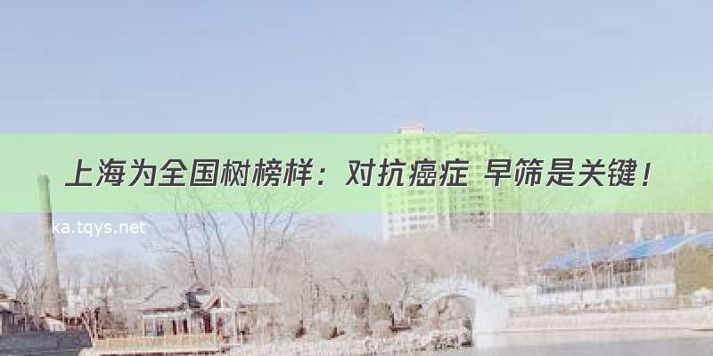 上海为全国树榜样：对抗癌症 早筛是关键！