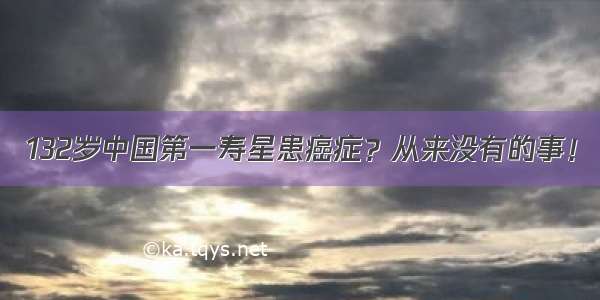 132岁中国第一寿星患癌症？从来没有的事！