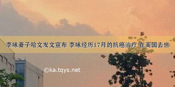 李咏妻子哈文发文宣布 李咏经历17月的抗癌治疗 在美国去世