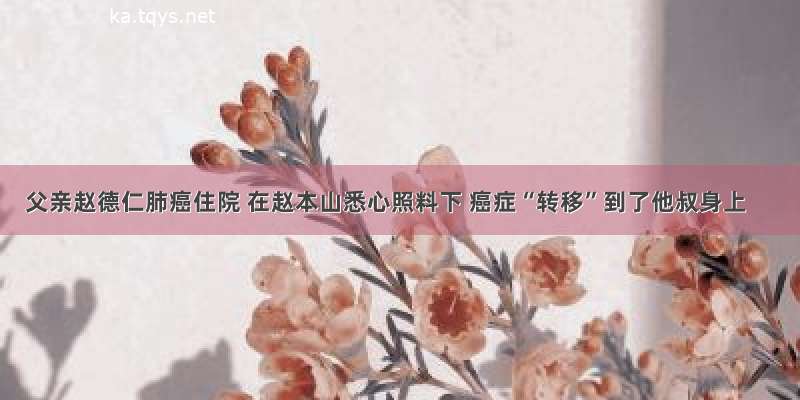 父亲赵德仁肺癌住院 在赵本山悉心照料下 癌症“转移”到了他叔身上