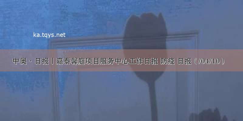 中奥·日报丨嘉泰馨庭项目服务中心工作日报 防疫 日报（/04/10）