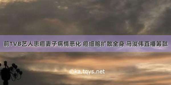 前TVB艺人患癌妻子病情恶化 癌细胞扩散全身 马浚伟直播筹款