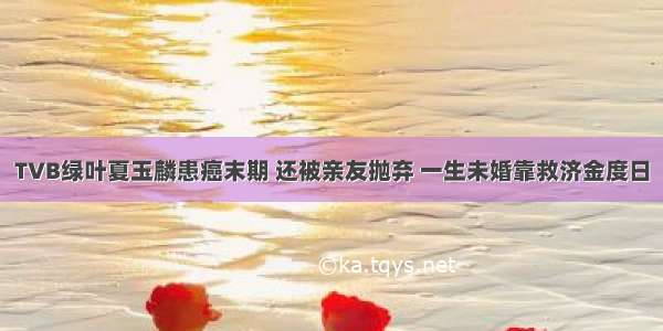 TVB绿叶夏玉麟患癌末期 还被亲友抛弃 一生未婚靠救济金度日