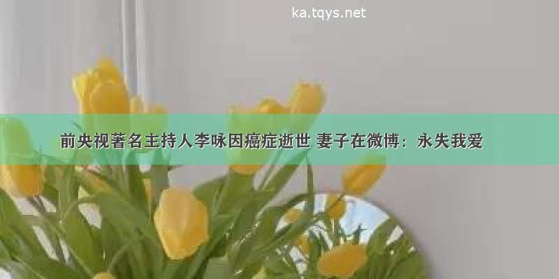 前央视著名主持人李咏因癌症逝世 妻子在微博：永失我爱