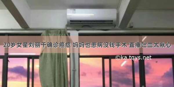 20岁女星刘丽千确诊癌症 妈妈也患病没钱手术 直播吐血太揪心