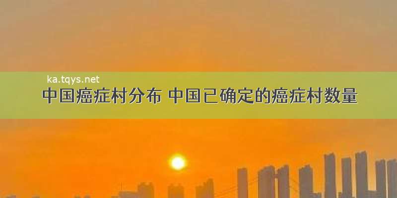 中国癌症村分布 中国已确定的癌症村数量