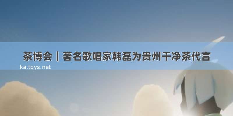 茶博会｜著名歌唱家韩磊为贵州干净茶代言