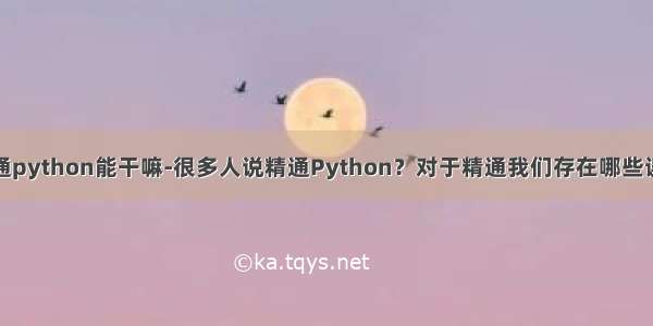 精通python能干嘛-很多人说精通Python？对于精通我们存在哪些误区