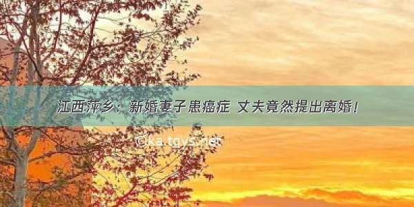 江西萍乡：新婚妻子患癌症 丈夫竟然提出离婚！