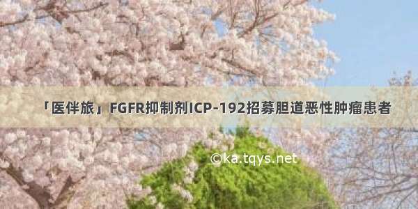 「医伴旅」FGFR抑制剂ICP-192招募胆道恶性肿瘤患者