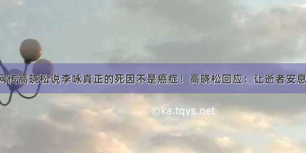 网传高晓松说李咏真正的死因不是癌症！高晓松回应：让逝者安息！
