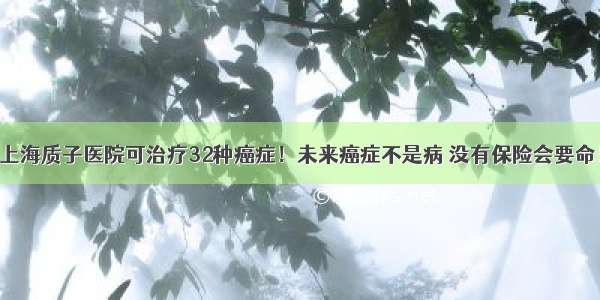 上海质子医院可治疗32种癌症！未来癌症不是病 没有保险会要命！
