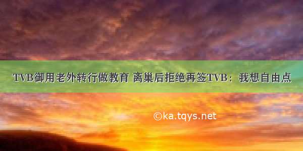 TVB御用老外转行做教育 离巢后拒绝再签TVB：我想自由点