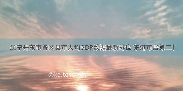 辽宁丹东市各区县市人均GDP数据最新排位 东港市居第二！