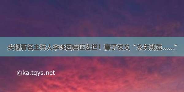 央视著名主持人李咏因癌症去世！妻子发文“永失我爱……”
