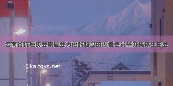 云南省抗癌协会康复会为癌龄超过的患者会员举办集体生日会