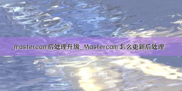mastercam后处理升级_Mastercam 怎么更新后处理