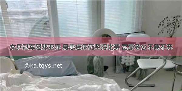 女乒冠军超邓亚萍 身患癌症仍坚持比赛 富豪老公不离不弃