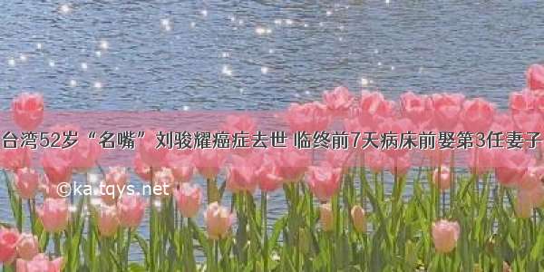 台湾52岁“名嘴”刘骏耀癌症去世 临终前7天病床前娶第3任妻子