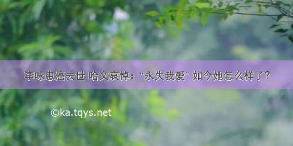 李咏患癌去世 哈文哀悼：“永失我爱” 如今她怎么样了？