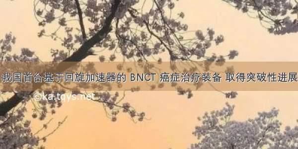 我国首台基于回旋加速器的 BNCT 癌症治疗装备 取得突破性进展